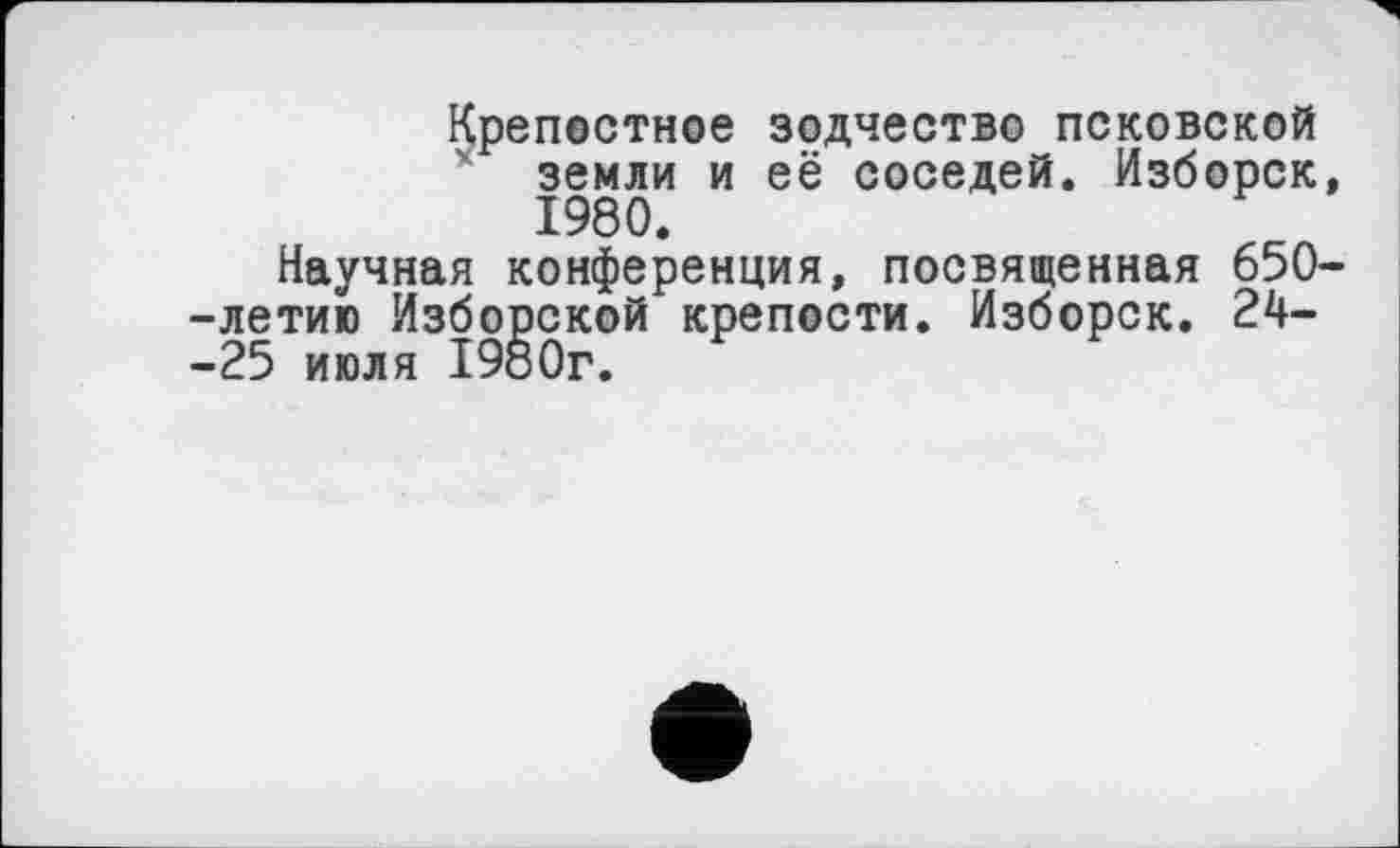 ﻿Крепостное зодчество псковской земли и её соседей. Изборск, 1980.
Научная конференция, посвященная 650--летию Изборской крепости. Изборск. 24--25 июля 1980г.